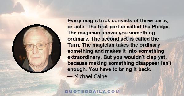 Every magic trick consists of three parts, or acts. The first part is called the Pledge. The magician shows you something ordinary. The second act is called the Turn. The magician takes the ordinary something and makes