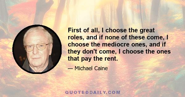 First of all, I choose the great roles, and if none of these come, I choose the mediocre ones, and if they don't come, I choose the ones that pay the rent.