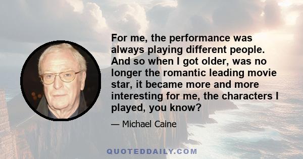 For me, the performance was always playing different people. And so when I got older, was no longer the romantic leading movie star, it became more and more interesting for me, the characters I played, you know?