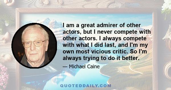 I am a great admirer of other actors, but I never compete with other actors. I always compete with what I did last, and I'm my own most vicious critic. So I'm always trying to do it better.