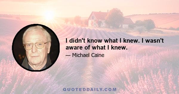 I didn't know what I knew. I wasn't aware of what I knew.