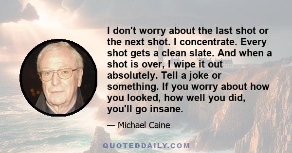 I don't worry about the last shot or the next shot. I concentrate. Every shot gets a clean slate. And when a shot is over, I wipe it out absolutely. Tell a joke or something. If you worry about how you looked, how well