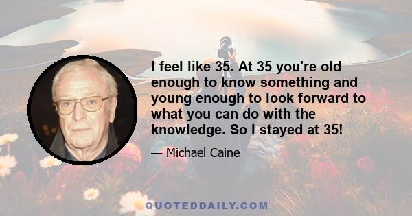 I feel like 35. At 35 you're old enough to know something and young enough to look forward to what you can do with the knowledge. So I stayed at 35!