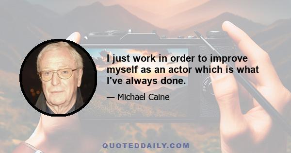 I just work in order to improve myself as an actor which is what I've always done.