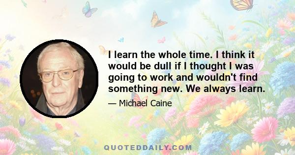 I learn the whole time. I think it would be dull if I thought I was going to work and wouldn't find something new. We always learn.