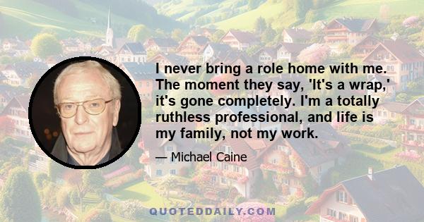 I never bring a role home with me. The moment they say, 'It's a wrap,' it's gone completely. I'm a totally ruthless professional, and life is my family, not my work.