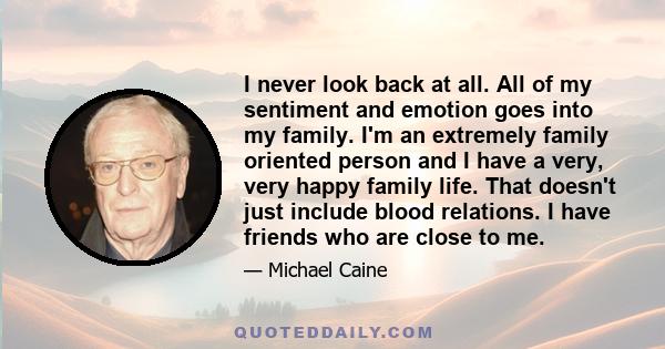 I never look back at all. All of my sentiment and emotion goes into my family. I'm an extremely family oriented person and I have a very, very happy family life. That doesn't just include blood relations. I have friends 