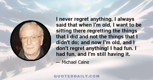 I never regret anything. I always said that when I'm old, I want to be sitting there regretting the things that I did and not the things that I didn't do; and now I'm old, and I don't regret anything! I had fun. I had