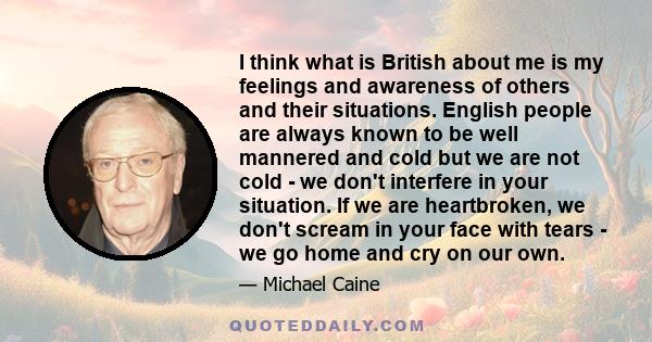 I think what is British about me is my feelings and awareness of others and their situations. English people are always known to be well mannered and cold but we are not cold - we don't interfere in your situation. If