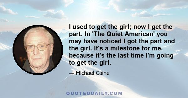 I used to get the girl; now I get the part. In 'The Quiet American' you may have noticed I got the part and the girl. It's a milestone for me, because it's the last time I'm going to get the girl.