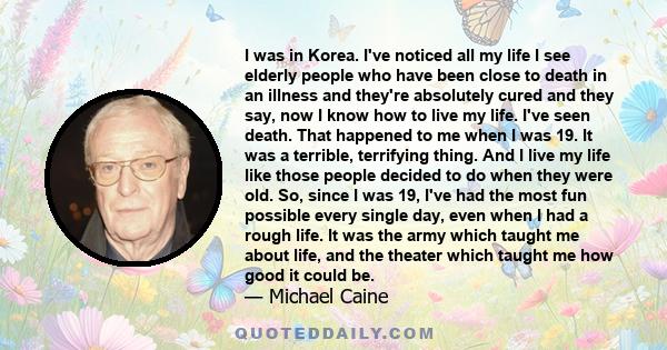 I was in Korea. I've noticed all my life I see elderly people who have been close to death in an illness and they're absolutely cured and they say, now I know how to live my life. I've seen death. That happened to me