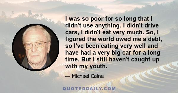 I was so poor for so long that I didn't use anything. I didn't drive cars, I didn't eat very much. So, I figured the world owed me a debt, so I've been eating very well and have had a very big car for a long time. But I 