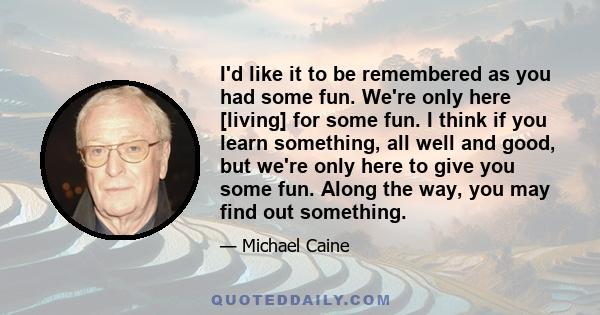 I'd like it to be remembered as you had some fun. We're only here [living] for some fun. I think if you learn something, all well and good, but we're only here to give you some fun. Along the way, you may find out