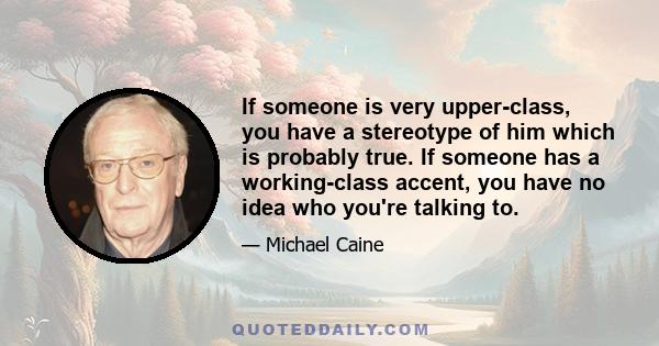 If someone is very upper-class, you have a stereotype of him which is probably true. If someone has a working-class accent, you have no idea who you're talking to.