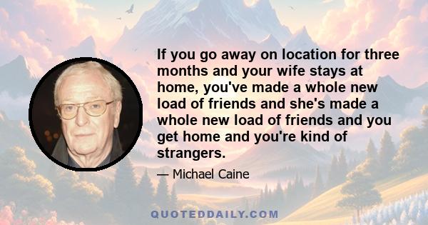 If you go away on location for three months and your wife stays at home, you've made a whole new load of friends and she's made a whole new load of friends and you get home and you're kind of strangers.