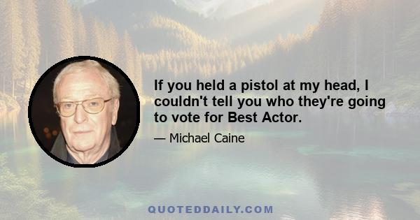 If you held a pistol at my head, I couldn't tell you who they're going to vote for Best Actor.