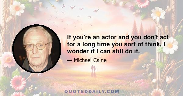 If you're an actor and you don't act for a long time you sort of think, I wonder if I can still do it.