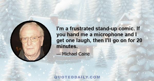 I'm a frustrated stand-up comic. If you hand me a microphone and I get one laugh, then I'll go on for 20 minutes.