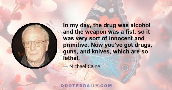 In my day, the drug was alcohol and the weapon was a fist, so it was very sort of innocent and primitive. Now you've got drugs, guns, and knives, which are so lethal.