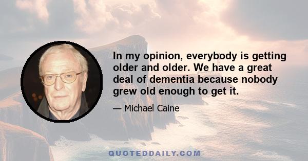 In my opinion, everybody is getting older and older. We have a great deal of dementia because nobody grew old enough to get it.