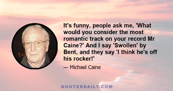 It's funny, people ask me, 'What would you consider the most romantic track on your record Mr Caine?' And I say 'Swollen' by Bent, and they say 'I think he's off his rocker!'