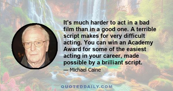 It's much harder to act in a bad film than in a good one. A terrible script makes for very difficult acting. You can win an Academy Award for some of the easiest acting in your career, made possible by a brilliant