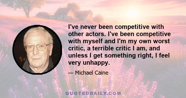 I've never been competitive with other actors. I've been competitive with myself and I'm my own worst critic, a terrible critic I am, and unless I get something right, I feel very unhappy.