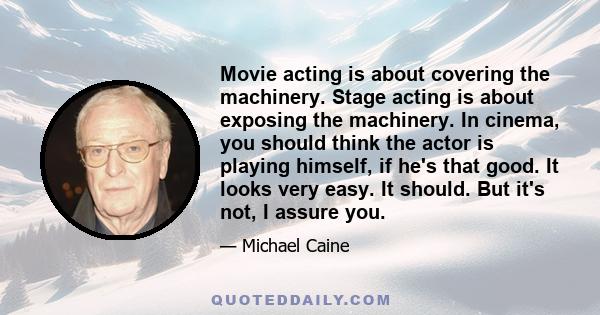 Movie acting is about covering the machinery. Stage acting is about exposing the machinery. In cinema, you should think the actor is playing himself, if he's that good. It looks very easy. It should. But it's not, I