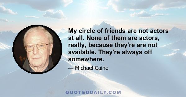 My circle of friends are not actors at all. None of them are actors, really, because they're are not available. They're always off somewhere.