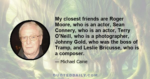 My closest friends are Roger Moore, who is an actor, Sean Connery, who is an actor, Terry O'Neill, who is a photographer, Johnny Gold, who was the boss of Tramp, and Leslie Bricusse, who is a composer.