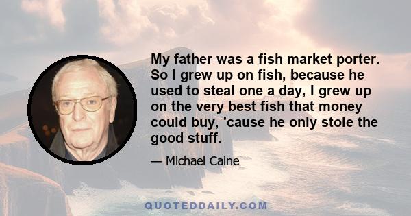 My father was a fish market porter. So I grew up on fish, because he used to steal one a day, I grew up on the very best fish that money could buy, 'cause he only stole the good stuff.