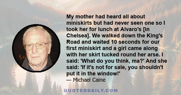 My mother had heard all about miniskirts but had never seen one so I took her for lunch at Alvaro's [in Chelsea]. We walked down the King's Road and waited 10 seconds for our first miniskirt and a girl came along with