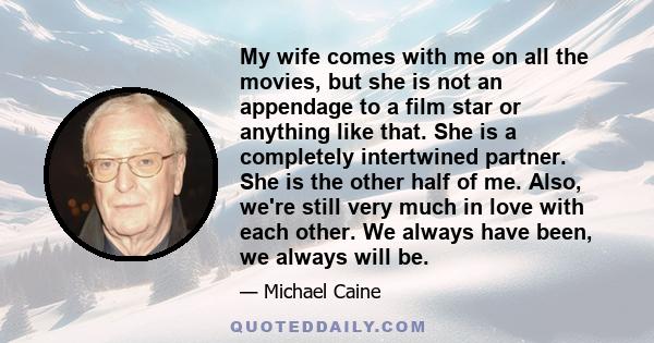 My wife comes with me on all the movies, but she is not an appendage to a film star or anything like that. She is a completely intertwined partner. She is the other half of me. Also, we're still very much in love with