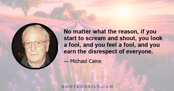 No matter what the reason, if you start to scream and shout, you look a fool, and you feel a fool, and you earn the disrespect of everyone.