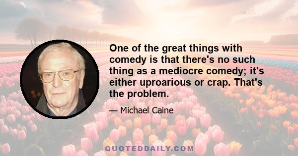 One of the great things with comedy is that there's no such thing as a mediocre comedy; it's either uproarious or crap. That's the problem.
