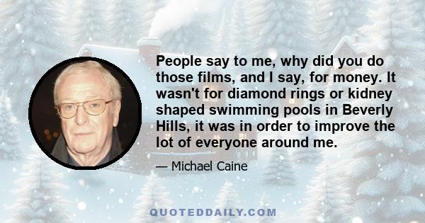 People say to me, why did you do those films, and I say, for money. It wasn't for diamond rings or kidney shaped swimming pools in Beverly Hills, it was in order to improve the lot of everyone around me.