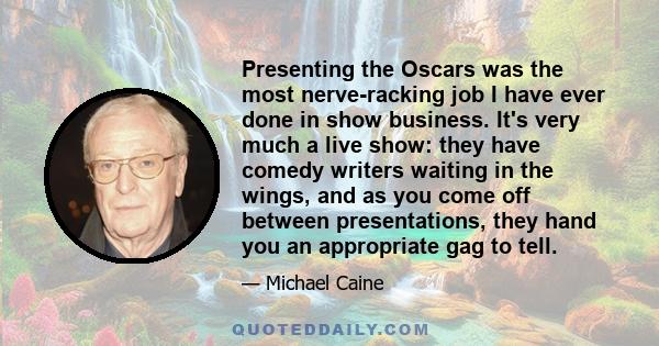 Presenting the Oscars was the most nerve-racking job I have ever done in show business. It's very much a live show: they have comedy writers waiting in the wings, and as you come off between presentations, they hand you 