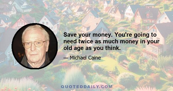 Save your money. You're going to need twice as much money in your old age as you think.