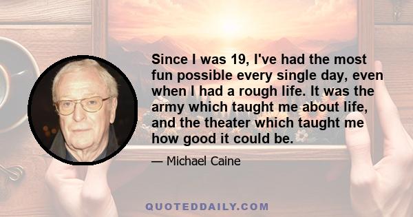 Since I was 19, I've had the most fun possible every single day, even when I had a rough life. It was the army which taught me about life, and the theater which taught me how good it could be.