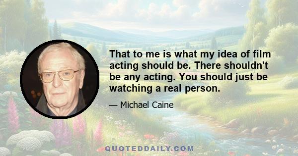 That to me is what my idea of film acting should be. There shouldn't be any acting. You should just be watching a real person.