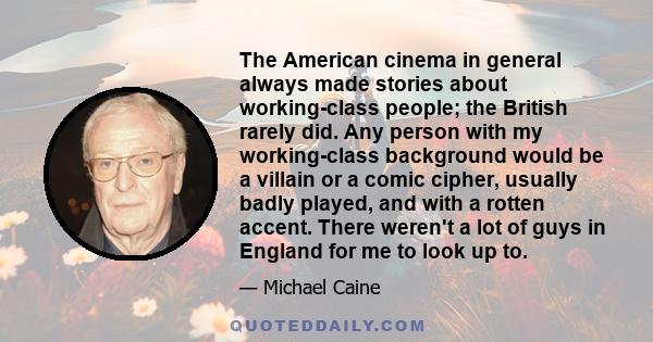 The American cinema in general always made stories about working-class people; the British rarely did. Any person with my working-class background would be a villain or a comic cipher, usually badly played, and with a