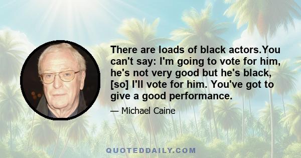 There are loads of black actors.You can't say: I'm going to vote for him, he's not very good but he's black, [so] I'll vote for him. You've got to give a good performance.