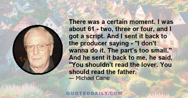 There was a certain moment. I was about 61 - two, three or four, and I got a script. And I sent it back to the producer saying - I don't wanna do it. The part's too small. And he sent it back to me, he said, You