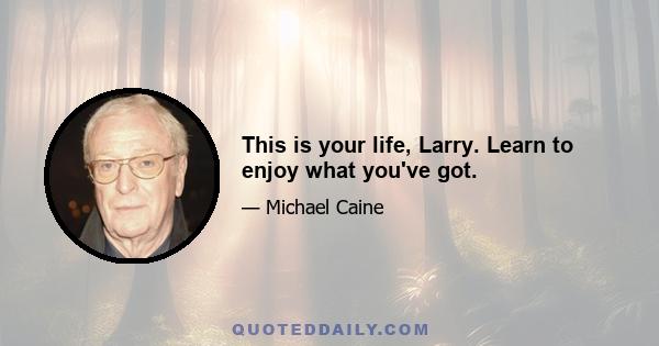 This is your life, Larry. Learn to enjoy what you've got.