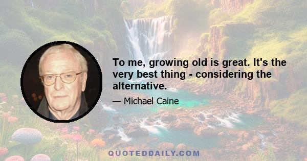 To me, growing old is great. It's the very best thing - considering the alternative.