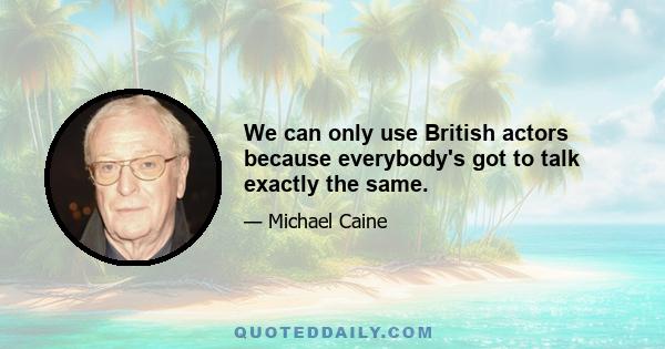 We can only use British actors because everybody's got to talk exactly the same.