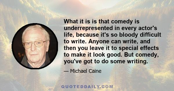 What it is is that comedy is underrepresented in every actor's life, because it's so bloody difficult to write. Anyone can write, and then you leave it to special effects to make it look good. But comedy, you've got to