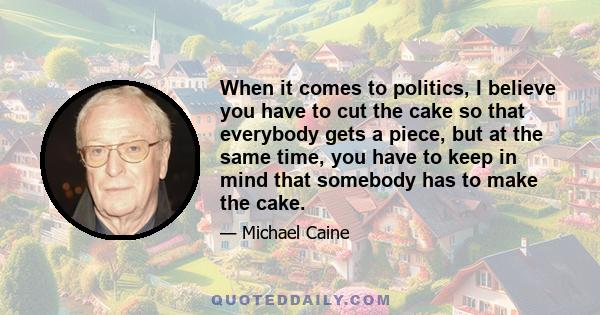 When it comes to politics, I believe you have to cut the cake so that everybody gets a piece, but at the same time, you have to keep in mind that somebody has to make the cake.