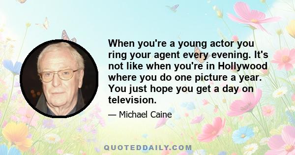 When you're a young actor you ring your agent every evening. It's not like when you're in Hollywood where you do one picture a year. You just hope you get a day on television.