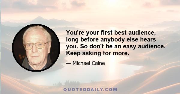 You're your first best audience, long before anybody else hears you. So don't be an easy audience. Keep asking for more.